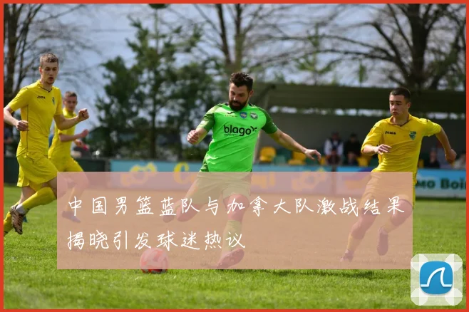 中国男篮蓝队与加拿大队激战结果揭晓引发球迷热议