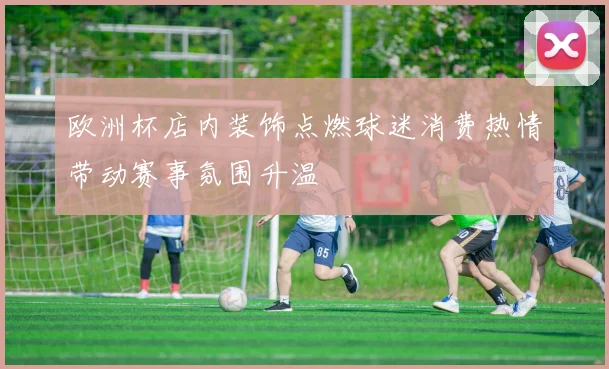欧洲杯店内装饰点燃球迷消费热情带动赛事氛围升温