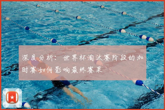 深度分析：世界杯淘汰赛阶段的加时赛如何影响最终赛果