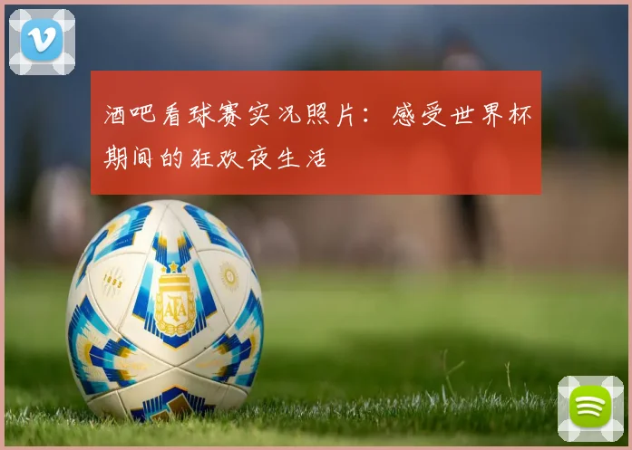 酒吧看球赛实况照片：感受世界杯期间的狂欢夜生活