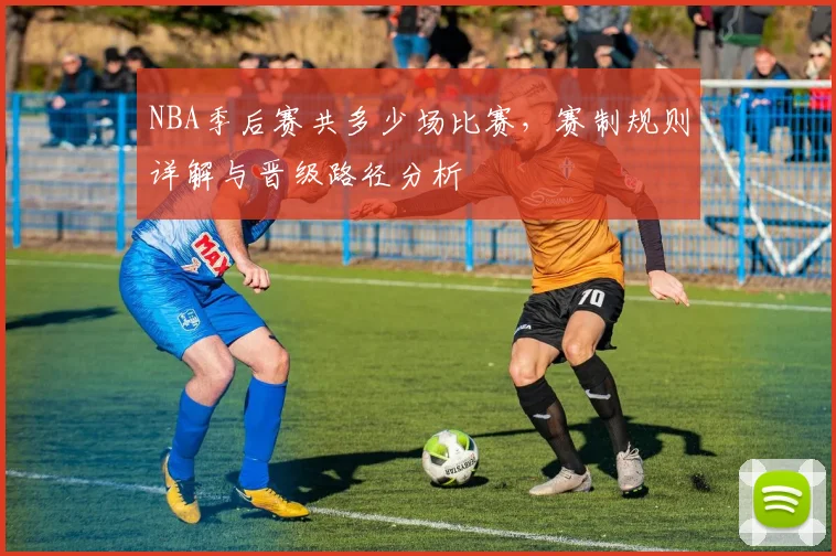 NBA季后赛共多少场比赛，赛制规则详解与晋级路径分析