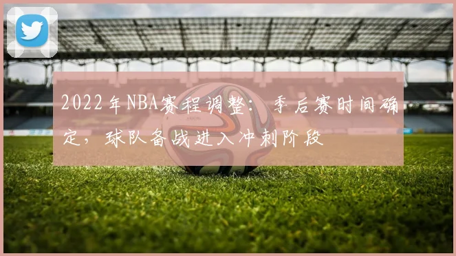 2022年NBA赛程调整:季后赛时间确定,球队备战进入冲刺阶段