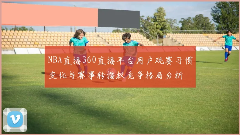 NBA直播360直播平台用户观赛习惯变化与赛事转播权竞争格局分析