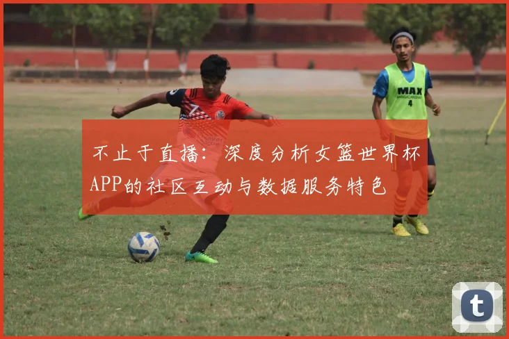 不止于直播：深度分析女篮世界杯APP的社区互动与数据服务特色