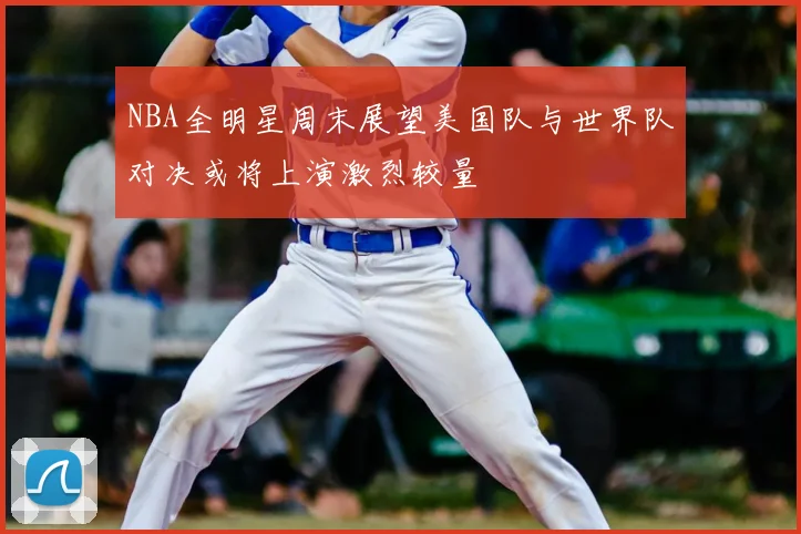 NBA全明星周末展望美国队与世界队对决或将上演激烈较量