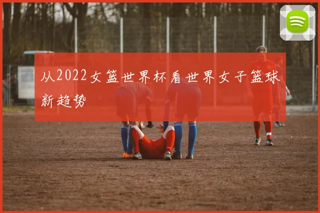 从2022女篮世界杯看世界女子篮球新趋势