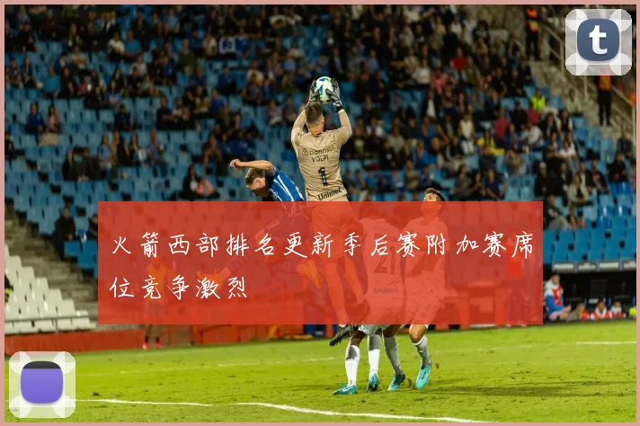 火箭西部排名更新季后赛附加赛席位竞争激烈