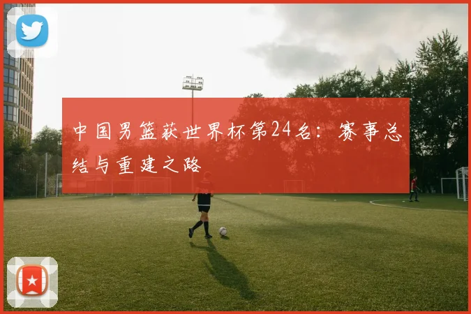 中国男篮获世界杯第24名：赛事总结与重建之路