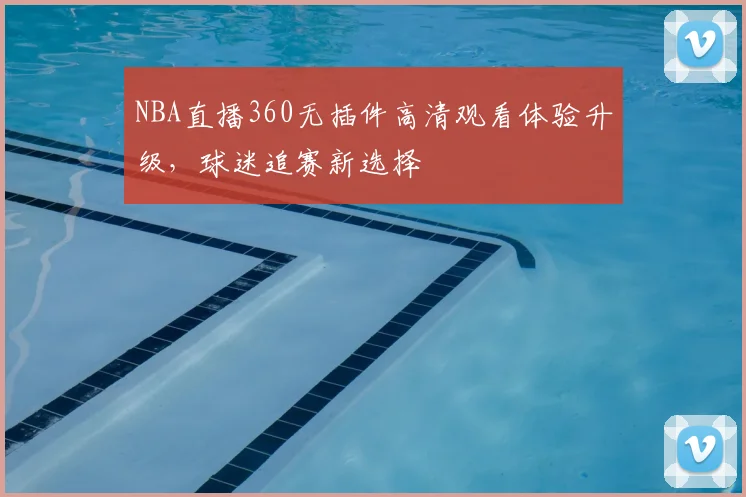 NBA直播360无插件高清观看体验升级,球迷追赛新选择