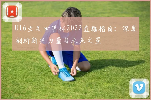 U16女足世界杯2022直播指南:深度剖析新兴力量与未来之星