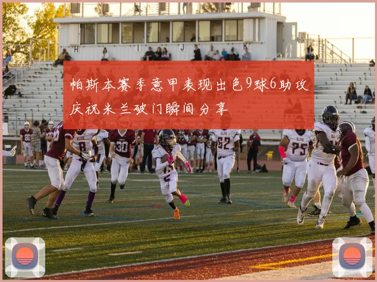 帕斯本赛季意甲表现出色9球6助攻庆祝米兰破门瞬间分享