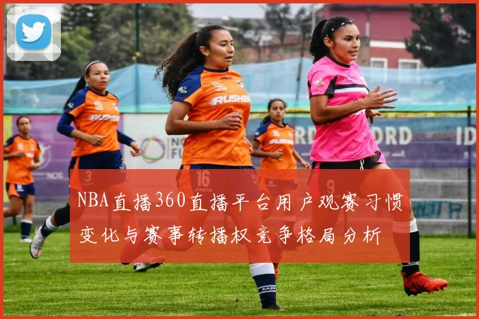 NBA直播360直播平台用户观赛习惯变化与赛事转播权竞争格局分析