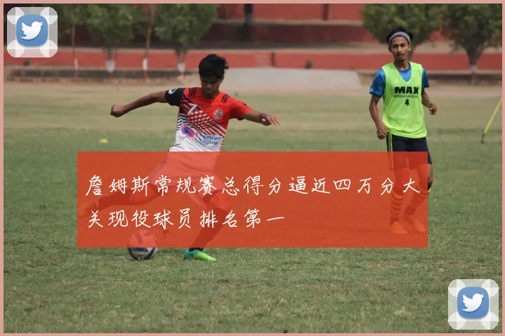 詹姆斯常规赛总得分逼近四万分大关现役球员排名第一