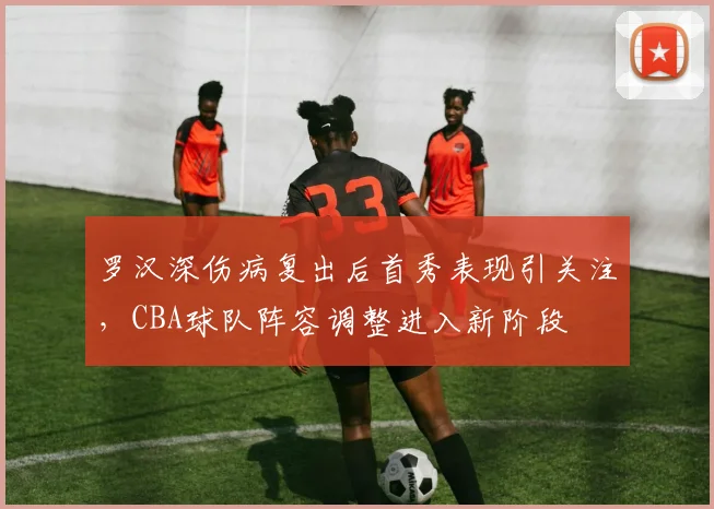 罗汉深伤病复出后首秀表现引关注,CBA球队阵容调整进入新阶段