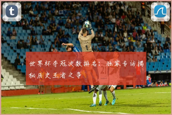 世界杯夺冠次数排名：独家专访揭秘历史王者之争