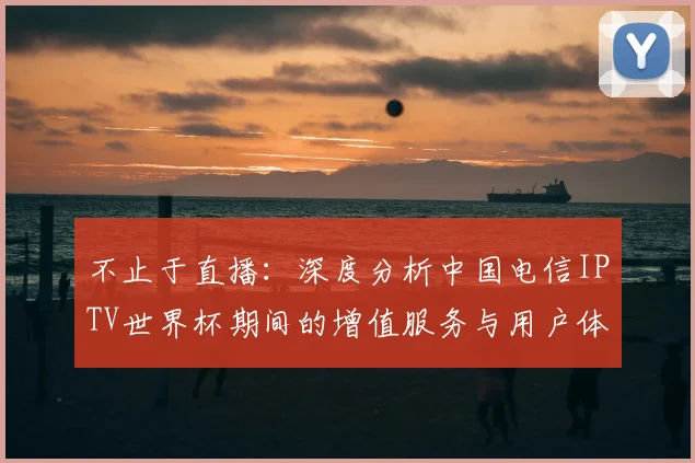 不止于直播：深度分析中国电信IPTV世界杯期间的增值服务与用户体验
