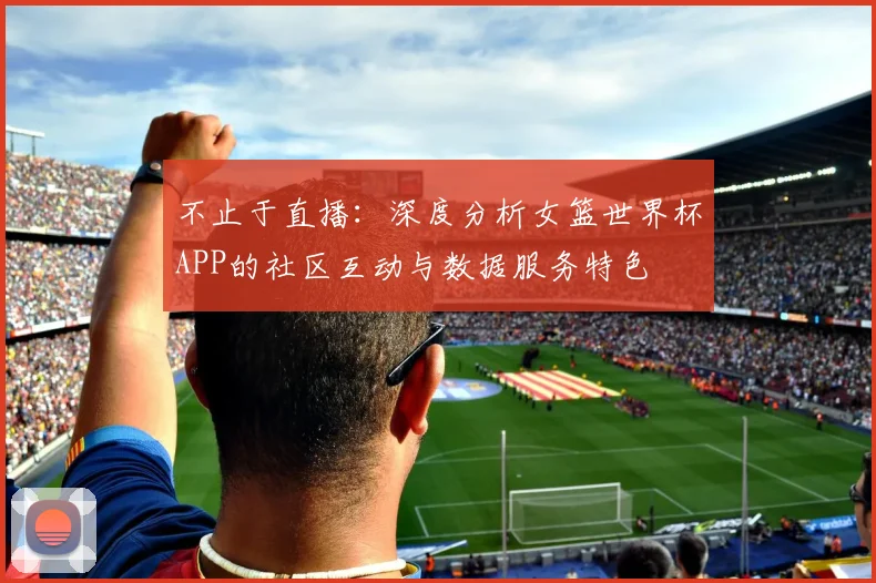 不止于直播：深度分析女篮世界杯APP的社区互动与数据服务特色