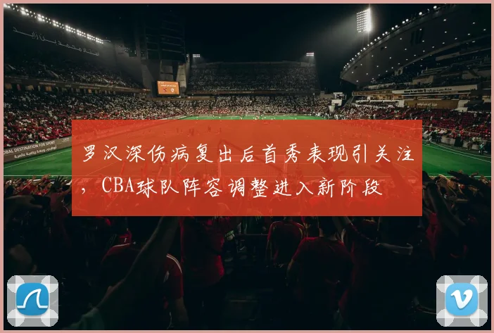 罗汉深伤病复出后首秀表现引关注,CBA球队阵容调整进入新阶段