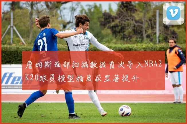 詹姆斯面部扫描数据首次导入NBA2K20球员模型精度获显著提升