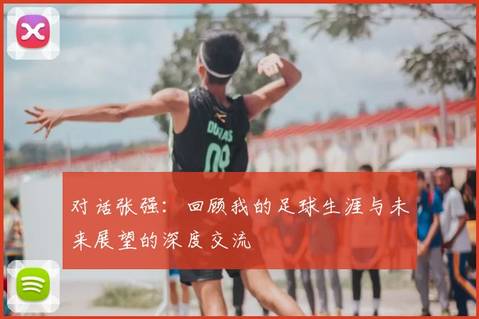 对话张强:回顾我的足球生涯与未来展望的深度交流