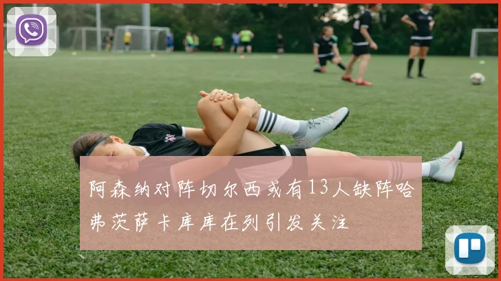 阿森纳对阵切尔西或有13人缺阵哈弗茨萨卡库库在列引发关注