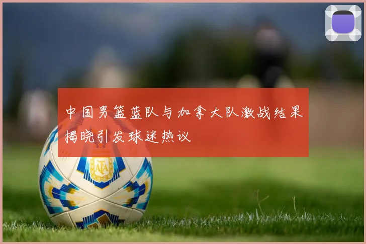 中国男篮蓝队与加拿大队激战结果揭晓引发球迷热议